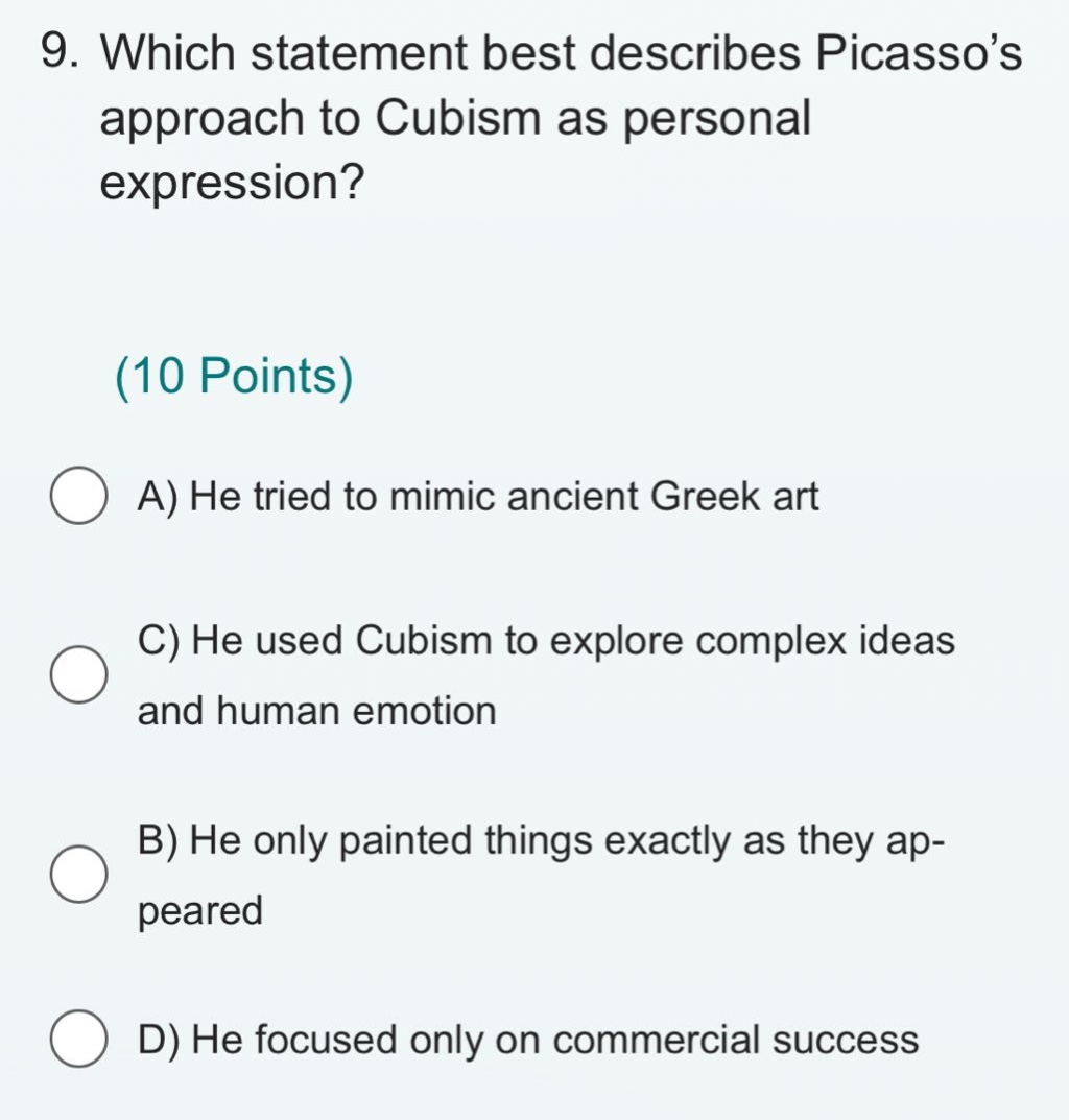 9. which statement best describes picasso’s approach to cubism as personal expression?\n(10 points)\na) he tried to mimic ancient greek art\nc) he used cubism to explore complex ideas and human emotion\nb) he only painted things exactly as they appeared\nd) he focused only on commercial success