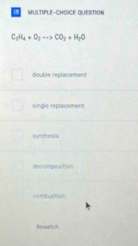 multiple - choice question\nc₂h₄ + o₂ --> co₂ + h₂o\ndouble replacement\nsingle replacement\nsynthesis\ndecomposition\ncombustion\nrewatch