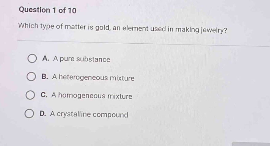 question 1 of 10\nwhich type of matter is gold, an element used in making jewelry?\na. a pure substance\nb. a heterogeneous mixture\nc. a homogeneous mixture\nd. a crystalline compound