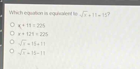 which equation is equivalent to $sqrt{x}+11 = 15$?\n$x + 11=225$\n$x + 121=225$\n$sqrt{x}=15 + 11$\n$sqrt{x}=15 - 11$