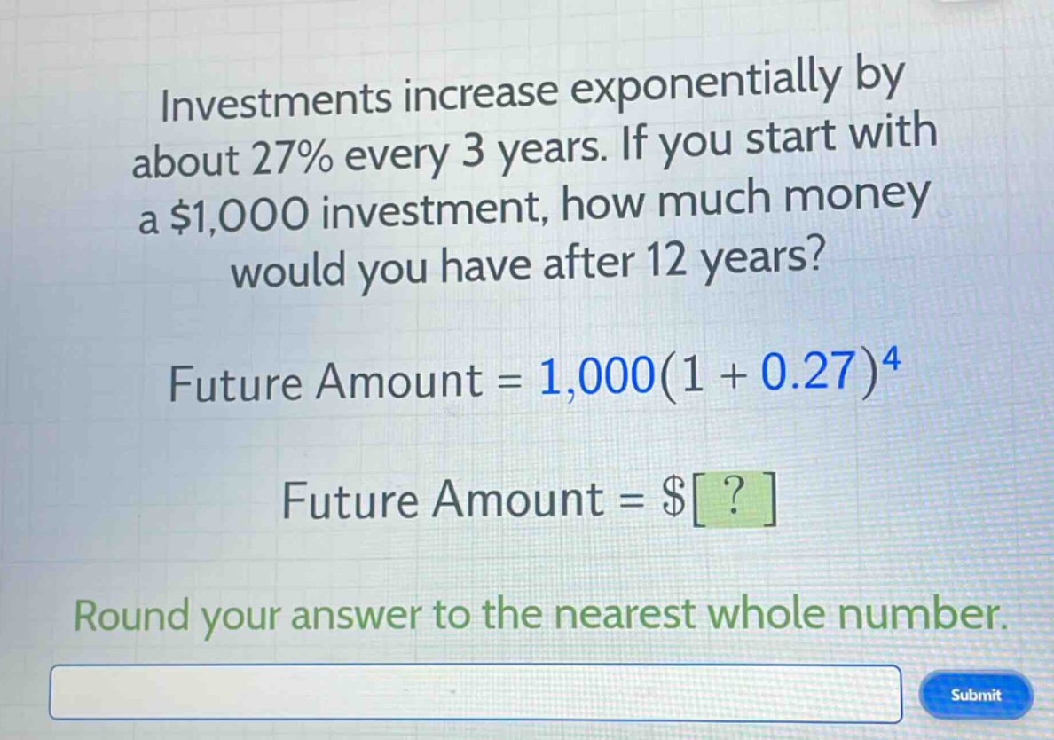 investments increase exponentially by about 27% every 3 years. if you start with a $1,000 investment, how much money would you have after 12 years?\nfuture amount = 1,000(1 + 0.27)^4\nfuture amount = $?\nround your answer to the nearest whole number.