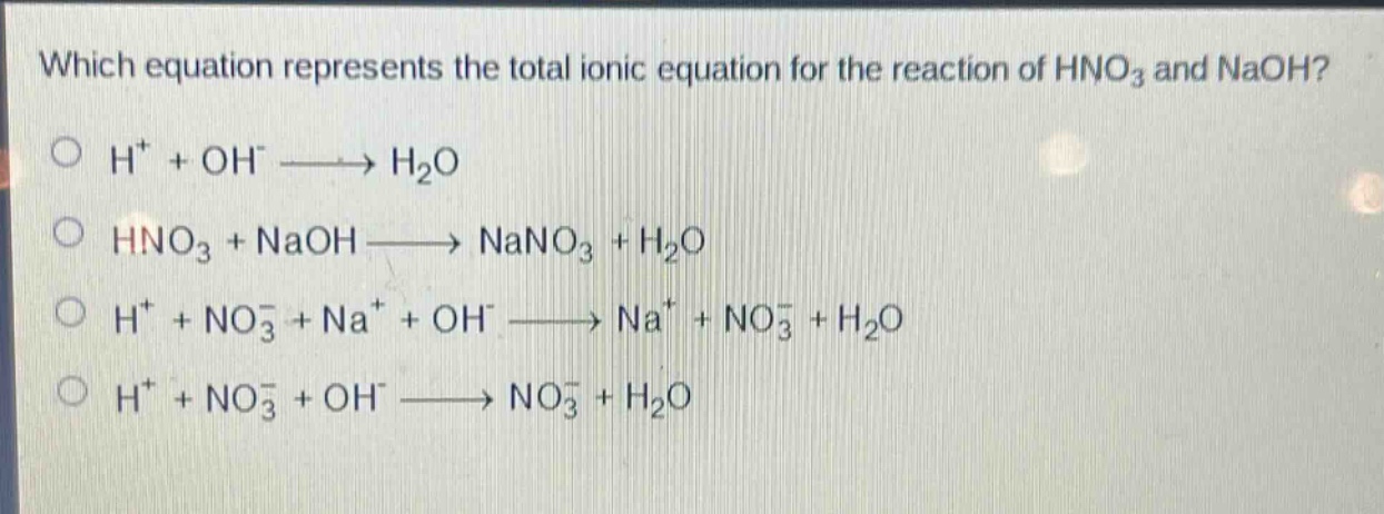 which equation represents the total ionic equation for the reaction of hno₃ and naoh?\n○ h⁺ + oh⁻ → h₂o\n○ hno₃ + naoh → nano₃ + h₂o\n○ h⁺ + no₃⁻ + na⁺ + oh⁻ → na⁺ + no₃⁻ + h₂o\n○ h⁺ + no₃⁻ + oh⁻ → no₃⁻ + h₂o