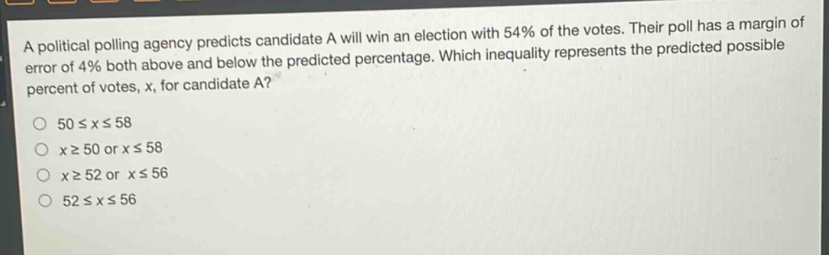 a political polling agency predicts candidate a will win an election with 54% of the votes. their poll has a margin of error of 4% both above and below the predicted percentage. which inequality represents the predicted possible percent of votes, x, for candidate a?\no 50 ≤ x ≤ 58\no x ≥ 50 or x ≤ 58\no x ≥ 52 or x ≤ 56\no 52 ≤ x ≤ 56