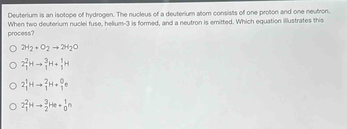 deuterium is an isotope of hydrogen. the nucleus of a deuterium atom consists of one proton and one neutron. when two deuterium nuclei fuse, helium - 3 is formed, and a neutron is emitted. which equation illustrates this process?\n$2h_2 + o_2\\rightarrow2h_2o$\n$2_{1}^{2}h\\rightarrow_{1}^{3}h+_{1}^{1}h$\n$2_{1}^{1}h\\rightarrow_{1}^{2}h+_{1}^{0}e$\n$2_{1}^{2}h\\rightarrow_{2}^{3}he+_{0}^{1}n$