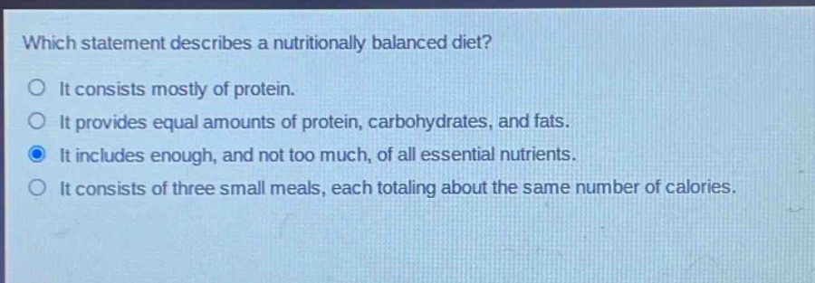 which statement describes a nutritionally balanced diet?\nit consists mostly of protein.\nit provides equal amounts of protein, carbohydrates, and fats.\nit includes enough, and not too much, of all essential nutrients.\nit consists of three small meals, each totaling about the same number of calories.