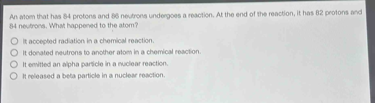 an atom that has 84 protons and 86 neutrons undergoes a reaction. at the end of the reaction, it has 82 protons and 84 neutrons. what happened to the atom?\nit accepted radiation in a chemical reaction.\nit donated neutrons to another atom in a chemical reaction.\nit emitted an alpha particle in a nuclear reaction.\nit released a beta particle in a nuclear reaction.