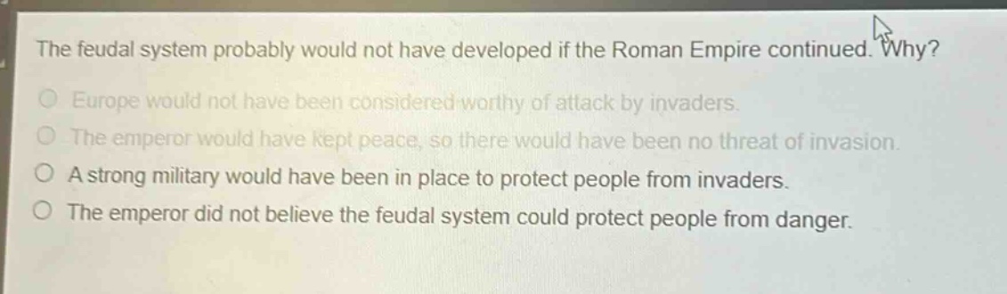 the feudal system probably would not have developed if the roman empire continued. why?\no europe would not have been considered worthy of attack by invaders.\no the emperor would have kept peace, so there would have been no threat of invasion.\no a strong military would have been in place to protect people from invaders.\no the emperor did not believe the feudal system could protect people from danger.