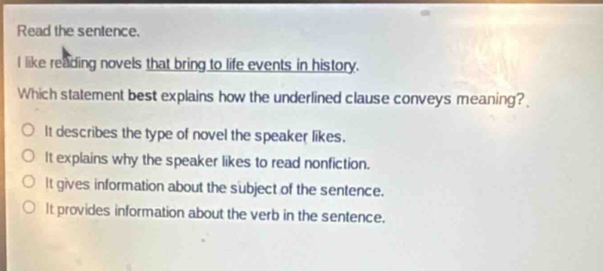 read the sentence.\ni like reading novels that bring to life events in history.\nwhich statement best explains how the underlined clause conveys meaning?\nit describes the type of novel the speaker likes.\nit explains why the speaker likes to read nonfiction.\nit gives information about the subject of the sentence.\nit provides information about the verb in the sentence.
