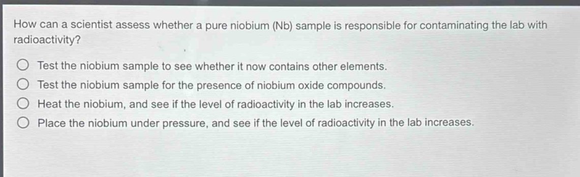 how can a scientist assess whether a pure niobium (nb) sample is responsible for contaminating the lab with radioactivity?\n○ test the niobium sample to see whether it now contains other elements.\n○ test the niobium sample for the presence of niobium oxide compounds.\n○ heat the niobium, and see if the level of radioactivity in the lab increases.\n○ place the niobium under pressure, and see if the level of radioactivity in the lab increases.