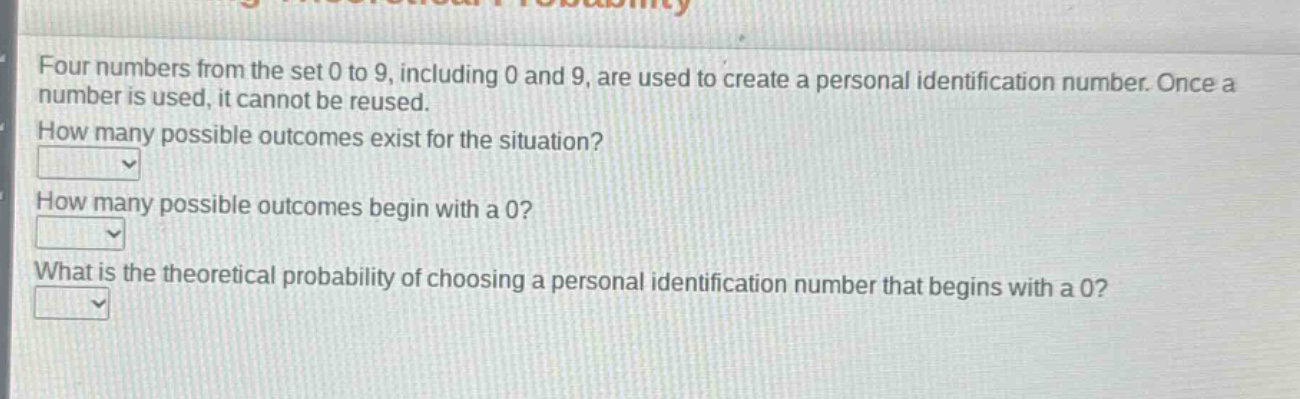 four numbers from the set 0 to 9, including 0 and 9, are used to create a personal identification number. once a number is used, it cannot be reused.\nhow many possible outcomes exist for the situation?\nhow many possible outcomes begin with a 0?\nwhat is the theoretical probability of choosing a personal identification number that begins with a 0?