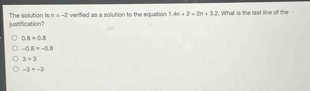 the solution is n = -2 verified as a solution to the equation 1.4n + 2 = 2n + 3.2. what is the last line of the justification?\n0.8 = 0.8\n-0.8 = -0.8\n3 = 3\n-3 = -3