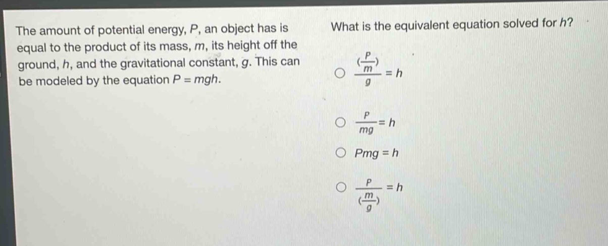 the amount of potential energy, p, an object has is equal to the product of its mass, m, its height off the ground, h, and the gravitational constant, g. this can be modeled by the equation p = mgh. what is the equivalent equation solved for h? $\frac{(\frac{p}{m})}{g}=h$ $\frac{p}{mg}=h$ $pmg = h$ $\frac{p}{(\frac{m}{g})}=h$