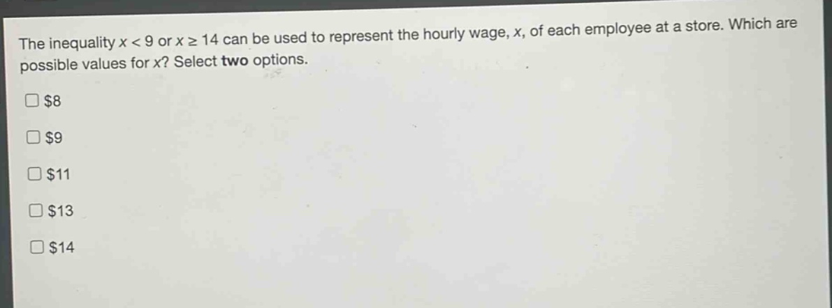 the inequality x < 9 or x ≥ 14 can be used to represent the hourly wage, x, of each employee at a store. which are possible values for x? select two options.\n$8\n$9\n$11\n$13\n$14