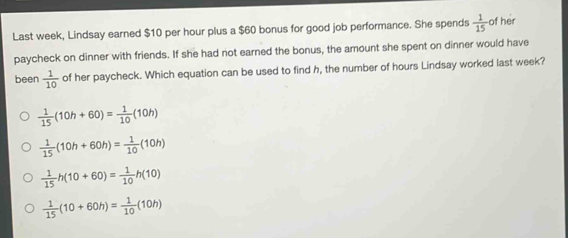 last week, lindsay earned $10 per hour plus a $60 bonus for good job performance. she spends $\frac{1}{15}$ of her paycheck on dinner with friends. if she had not earned the bonus, the amount she spent on dinner would have been $\frac{1}{10}$ of her paycheck. which equation can be used to find $h$, the number of hours lindsay worked last week?\n$\frac{1}{15}(10h + 60)=\frac{1}{10}(10h)$\n$\frac{1}{15}(10h + 60h)=\frac{1}{10}(10h)$\n$\frac{1}{15}h(10 + 60)=\frac{1}{10}h(10)$\n$\frac{1}{15}(10 + 60h)=\frac{1}{10}(10h)$