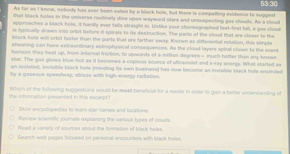 as far as i know, nobody has ever been eaten by a black hole, but there is compelling evidence to suggest that black holes in the universe routinely dine upon wayward stars and unsuspecting gas clouds. as a cloud approaches a black hole, it hardly ever falls straight in. unlike your choreographed feet - first fall, a gas cloud is typically drawn into orbit before it spirals to its destruction. the parts of the cloud that are closer to the black hole will orbit faster than the parts that are farther away. known as differential rotation, this simple shearing can have extraordinary astrophysical consequences. as the cloud layers spiral closer to the event horizon they heat up, from internal friction, to upwards of a million degrees - much hotter than any known star. the gas glows blue - hot as it becomes a copious source of ultraviolet and x - ray energy. what started as an isolated, invisible black hole (minding its own business) has now become an invisible black hole encircled by a gaseous speedway, ablaze with high - energy radiation.\nwhich of the following suggestions would be most beneficial for a reader in order to gain a better understanding of the information presented in this excerpt?\nskim encyclopedias to learn star names and locations.\nreview scientific journals explaining the various types of clouds.\nread a variety of sources about the formation of black holes.\nsearch web pages focused on personal encounters with black holes.
