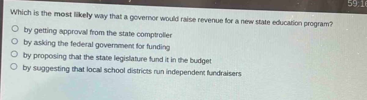 which is the most likely way that a governor would raise revenue for a new state education program?\nby getting approval from the state comptroller\nby asking the federal government for funding\nby proposing that the state legislature fund it in the budget\nby suggesting that local school districts run independent fundraisers
