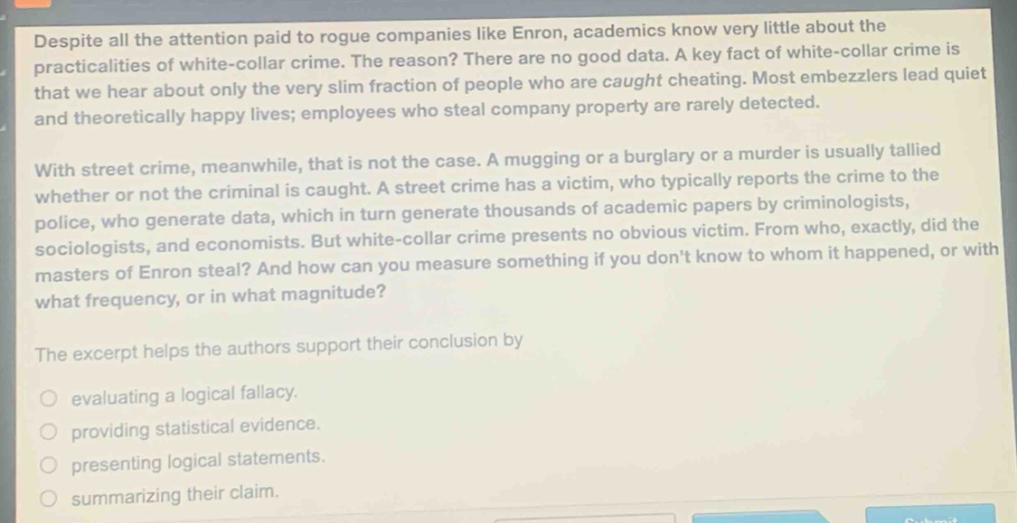 despite all the attention paid to rogue companies like enron, academics know very little about the practicalities of white - collar crime. the reason? there are no good data. a key fact of white - collar crime is that we hear about only the very slim fraction of people who are caught cheating. most embezzlers lead quiet and theoretically happy lives; employees who steal company property are rarely detected.\n\nwith street crime, meanwhile, that is not the case. a mugging or a burglary or a murder is usually tallied whether or not the criminal is caught. a street crime has a victim, who typically reports the crime to the police, who generate data, which in turn generate thousands of academic papers by criminologists, sociologists, and economists. but white - collar crime presents no obvious victim. from who, exactly, did the masters of enron steal? and how can you measure something if you dont know to whom it happened, or with what frequency, or in what magnitude?\n\nthe excerpt helps the authors support their conclusion by\n\nevaluating a logical fallacy.\n\nproviding statistical evidence.\n\npresenting logical statements.\n\nsummarizing their claim.