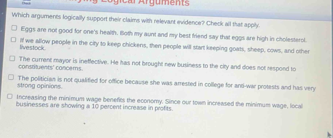 which arguments logically support their claims with relevant evidence? check all that apply.\n□ eggs are not good for one’s health. both my aunt and my best friend say that eggs are high in cholesterol.\n□ if we allow people in the city to keep chickens, then people will start keeping goats, sheep, cows, and other livestock.\n□ the current mayor is ineffective. he has not brought new business to the city and does not respond to constituents’ concerns.\n□ the politician is not qualified for office because she was arrested in college for anti - war protests and has very strong opinions.\n□ increasing the minimum wage benefits the economy. since our town increased the minimum wage, local businesses are showing a 10 percent increase in profits.