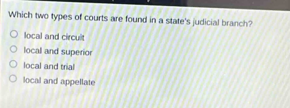 which two types of courts are found in a states judicial branch?\nlocal and circuit\nlocal and superior\nlocal and trial\nlocal and appellate