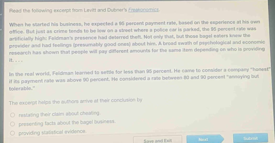 read the following excerpt from levitt and dubners freakonomics. when he started his business, he expected a 95 percent payment rate, based on the experience at his own office. but just as crime tends to be low on a street where a police car is parked, the 95 percent rate was artificially high: feldmans presence had deterred theft. not only that, but those bagel eaters knew the provider and had feelings (presumably good ones) about him. a broad swath of psychological and economic research has shown that people will pay different amounts for the same item depending on who is providing it.... in the real world, feldman learned to settle for less than 95 percent. he came to consider a company “honest” if its payment rate was above 90 percent. he considered a rate between 80 and 90 percent “annoying but tolerable.” the excerpt helps the authors arrive at their conclusion by restating their claim about cheating. presenting facts about the bagel business. providing statistical evidence.