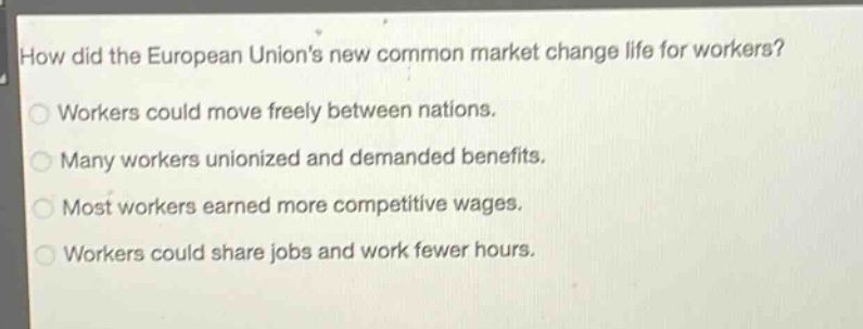 how did the european unions new common market change life for workers?\nworkers could move freely between nations.\nmany workers unionized and demanded benefits.\nmost workers earned more competitive wages.\nworkers could share jobs and work fewer hours.