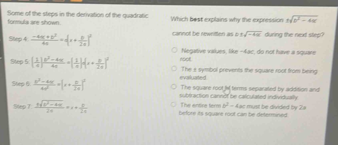 some of the steps in the derivation of the quadratic formula are shown.\nstep 4: $\frac{-4ac + b^{2}}{4a}=a(x+\frac{b}{2a})^{2}$\nstep 5: $(\frac{1}{a})\frac{b^{2}-4ac}{4a}=(\frac{1}{a})a(x+\frac{b}{2a})^{2}$\nstep 6: $\frac{b^{2}-4ac}{4a^{2}}=(x+\frac{b}{2a})^{2}$\nstep 7: $\frac{pmsqrt{b^{2}-4ac}}{2a}=x+\frac{b}{2a}$\nwhich best explains why the expression $pmsqrt{b^{2}-4ac}$ cannot be rewritten as $bpmsqrt{-4ac}$ during the next step?\nnegative values, like -4ac, do not have a square root.\nthe $pm$ symbol prevents the square root from being evaluated.\nthe square root of terms separated by addition and subtraction cannot be calculated individually.\nthe entire term $b^{2}-4ac$ must be divided by 2a before its square root can be determined.
