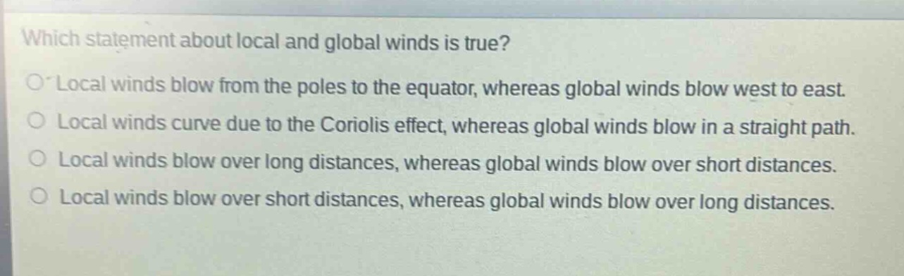 which statement about local and global winds is true?\no local winds blow from the poles to the equator, whereas global winds blow west to east.\no local winds curve due to the coriolis effect, whereas global winds blow in a straight path.\no local winds blow over long distances, whereas global winds blow over short distances.\no local winds blow over short distances, whereas global winds blow over long distances.