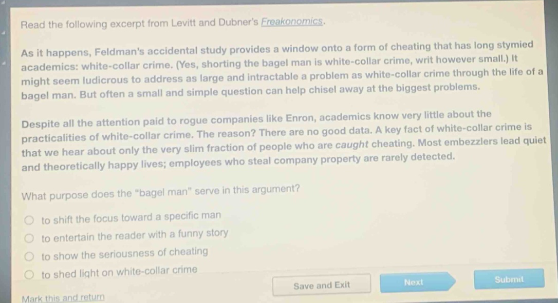 read the following excerpt from levitt and dubners freakonomics. as it happens, feldmans accidental study provides a window onto a form of cheating that has long stymied academics: white - collar crime. (yes, shorting the bagel man is white - collar crime, writ however small.) it might seem ludicrous to address as large and intractable a problem as white - collar crime through the life of a bagel man. but often a small and simple question can help chisel away at the biggest problems. despite all the attention paid to rogue companies like enron, academics know very little about the practicalities of white - collar crime. the reason? there are no good data. a key fact of white - collar crime is that we hear about only the very slim fraction of people who are caught cheating. most embezzlers lead quiet and theoretically happy lives; employees who steal company property are rarely detected. what purpose does the “bagel man” serve in this argument? to shift the focus toward a specific man to entertain the reader with a funny story to show the seriousness of cheating to shed light on white - collar crime