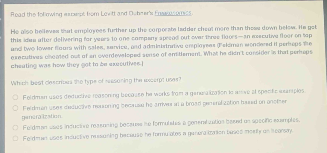 read the following excerpt from levitt and dubners freakonomics. he also believes that employees further up the corporate ladder cheat more than those down below. he got this idea after delivering for years to one company spread out over three floors - an executive floor on top and two lower floors with sales, service, and administrative employees (feldman wondered if perhaps the executives cheated out of an overdeveloped sense of entitlement. what he didnt consider is that perhaps cheating was how they got to be executives.) which best describes the type of reasoning the excerpt uses? feldman uses deductive reasoning because he works from a generalization to arrive at specific examples. feldman uses deductive reasoning because he arrives at a broad generalization based on another generalization. feldman uses inductive reasoning because he formulates a generalization based on specific examples. feldman uses inductive reasoning because he formulates a generalization based mostly on hearsay.