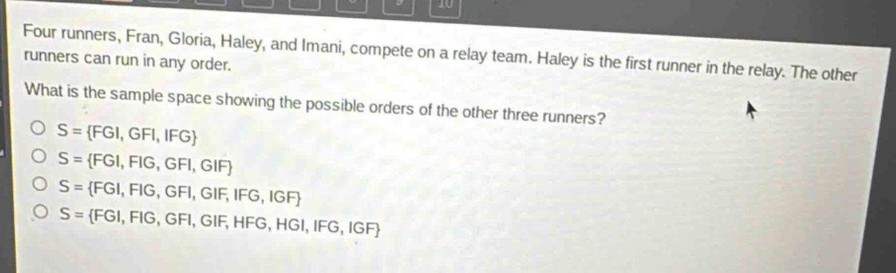 four runners, fran, gloria, haley, and imani, compete on a relay team. haley is the first runner in the relay. the other runners can run in any order. what is the sample space showing the possible orders of the other three runners?\no s = {fgi, gfi, ifg}\no s = {fgi, fig, gfi, gif}\no s = {fgi, fig, gfi, gif, ifg, igf}\no s = {fgi, fig, gfi, gif, hfg, hgi, ifg, igf}