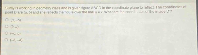 sumy is working in geometry class and is given figure abcd in the coordinate plane to reflect. the coordinates of point d are (a, b) and she reflects the figure over the line y = x. what are the coordinates of the image d?\n(a, -b)\n(b, a)\n(-a, b)\n(-b, -a)