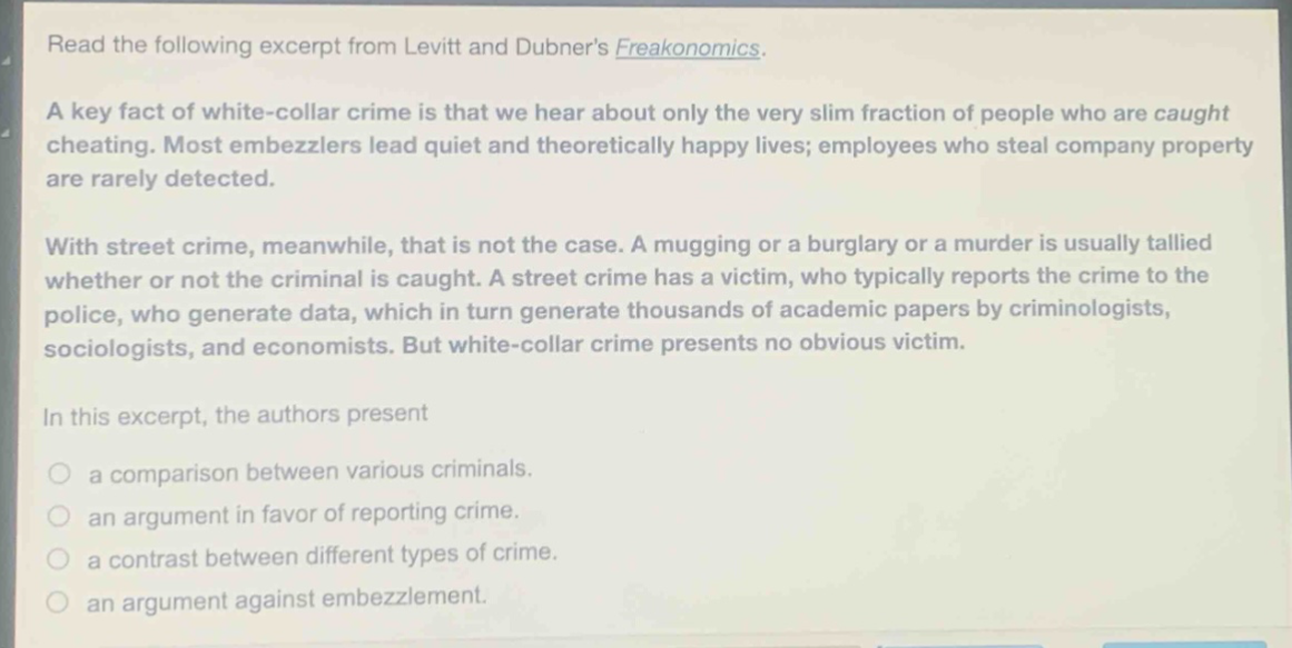 read the following excerpt from levitt and dubners freakonomics. a key fact of white - collar crime is that we hear about only the very slim fraction of people who are caught cheating. most embezzlers lead quiet and theoretically happy lives; employees who steal company property are rarely detected. with street crime, meanwhile, that is not the case. a mugging or a burglary or a murder is usually tallied whether or not the criminal is caught. a street crime has a victim, who typically reports the crime to the police, who generate data, which in turn generate thousands of academic papers by criminologists, sociologists, and economists. but white - collar crime presents no obvious victim. in this excerpt, the authors present a comparison between various criminals. an argument in favor of reporting crime. a contrast between different types of crime. an argument against embezzlement.