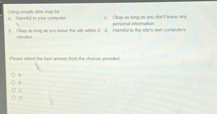 using unsafe sites may be\na. harmful to your computer\nc. okay as long as you dont leave any personal information\nb. okay as long as you leave the site within 5 d. harmful to the sites own computers\nminutes\n\nplease select the best answer from the choices provided\n\no a\no b\no c\no d