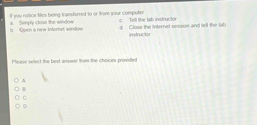 if you notice files being transferred to or from your computer\na. simply close the window c. tell the lab instructor\nb. open a new internet window d. close the internet session and tell the lab instructor\nplease select the best answer from the choices provided\no a\no b\no c\no d