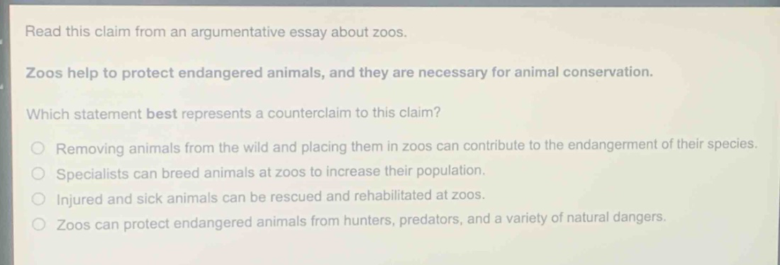read this claim from an argumentative essay about zoos. zoos help to protect endangered animals, and they are necessary for animal conservation. which statement best represents a counter - claim to this claim? removing animals from the wild and placing them in zoos can contribute to the endangerment of their species. specialists can breed animals at zoos to increase their population. injured and sick animals can be rescued and rehabilitated at zoos. zoos can protect endangered animals from hunters, predators, and a variety of natural dangers.