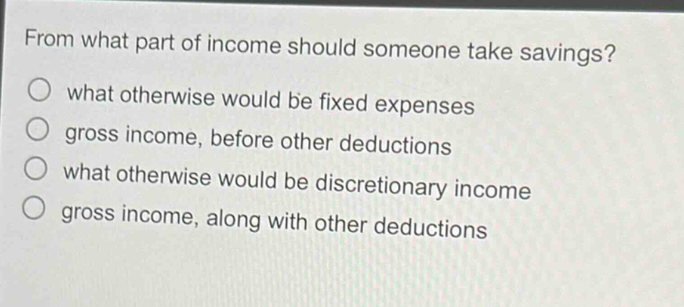 from what part of income should someone take savings?\n○ what otherwise would be fixed expenses\n○ gross income, before other deductions\n○ what otherwise would be discretionary income\n○ gross income, along with other deductions