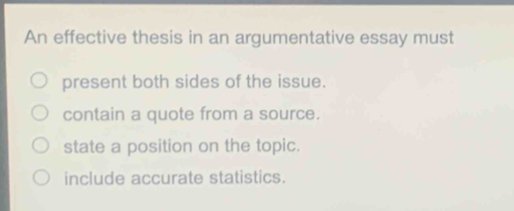 an effective thesis in an argumentative essay must\n○ present both sides of the issue.\n○ contain a quote from a source.\n○ state a position on the topic.\n○ include accurate statistics.