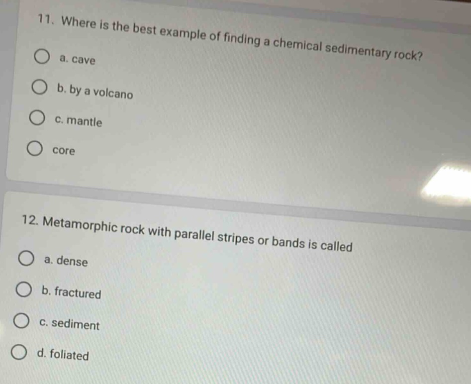 11. where is the best example of finding a chemical sedimentary rock?\n a. cave\n b. by a volcano\n c. mantle\n d. core\n12. metamorphic rock with parallel stripes or bands is called\n a. dense\n b. fractured\n c. sediment\n d. foliated