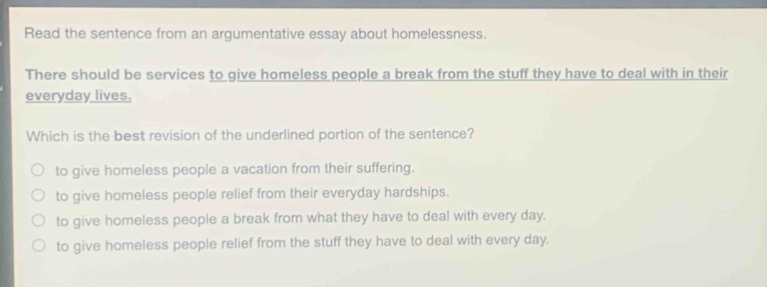 read the sentence from an argumentative essay about homelessness. there should be services to give homeless people a break from the stuff they have to deal with in their everyday lives. which is the best revision of the underlined portion of the sentence? to give homeless people a vacation from their suffering. to give homeless people relief from their everyday hardships. to give homeless people a break from what they have to deal with every day. to give homeless people relief from the stuff they have to deal with every day.