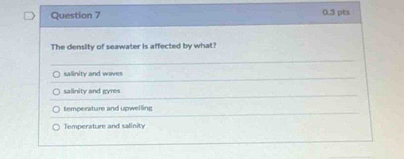 question 7\n0.3 pts\nthe density of seawater is affected by what?\n○ salinity and waves\n○ salinity and gyres\n○ temperature and upwelling\n○ temperature and salinity