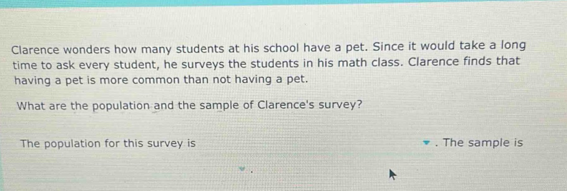 clarence wonders how many students at his school have a pet. since it would take a long time to ask every student, he surveys the students in his math class. clarence finds that having a pet is more common than not having a pet. what are the population and the sample of clarences survey? the population for this survey is. the sample is