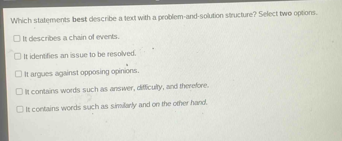 which statements best describe a text with a problem - and - solution structure? select two options.\n□ it describes a chain of events.\n□ it identifies an issue to be resolved.\n□ it argues against opposing opinions.\n□ it contains words such as answer, difficulty, and therefore.\n□ it contains words such as similarly and on the other hand.
