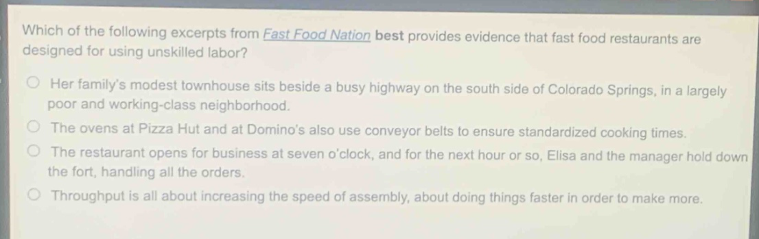 which of the following excerpts from fast food nation best provides evidence that fast food restaurants are designed for using unskilled labor?\nher familys modest townhouse sits beside a busy highway on the south side of colorado springs, in a largely poor and working - class neighborhood.\nthe ovens at pizza hut and at dominos also use conveyor belts to ensure standardized cooking times.\nthe restaurant opens for business at seven oclock, and for the next hour or so, elisa and the manager hold down the fort, handling all the orders.\nthroughput is all about increasing the speed of assembly, about doing things faster in order to make more.