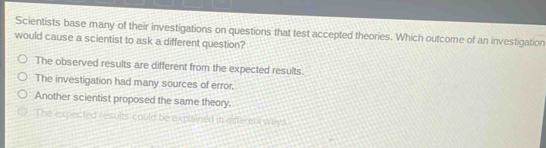 scientists base many of their investigations on questions that test accepted theories. which outcome of an investigation would cause a scientist to ask a different question?\nthe observed results are different from the expected results.\nthe investigation had many sources of error.\nanother scientist proposed the same theory.\nthe expected results could be explained in different ways.