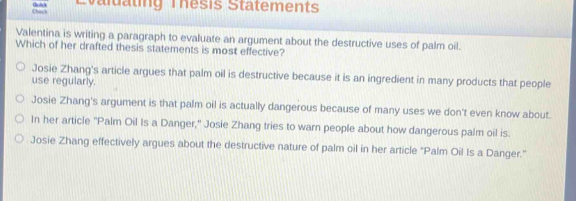evaluating thesis statements\nvalentina is writing a paragraph to evaluate an argument about the destructive uses of palm oil. which of her drafted thesis statements is most effective?\njosie zhangs article argues that palm oil is destructive because it is an ingredient in many products that people use regularly.\njosie zhangs argument is that palm oil is actually dangerous because of many uses we dont even know about.\nin her article \palm oil is a danger,\ josie zhang tries to warn people about how dangerous palm oil is.\njosie zhang effectively argues about the destructive nature of palm oil in her article \palm oil is a danger.\