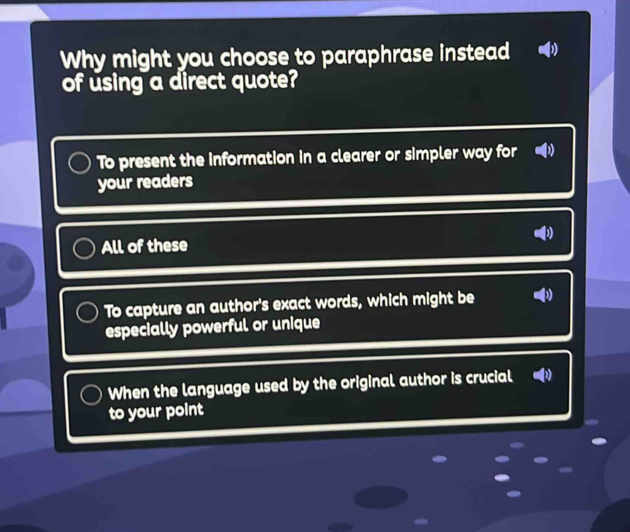 why might you choose to paraphrase instead of using a direct quote?\nto present the information in a clearer or simpler way for your readers\nall of these\nto capture an authors exact words, which might be especially powerful or unique\nwhen the language used by the original author is crucial to your point