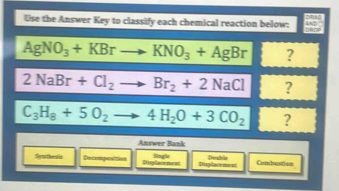 use the answer key to classify each chemical reaction below: agno₃ + kbr → kno₃ + agbr 2 nabr + cl₂ → br₂ + 2 nacl c₃h₈ + 5 o₂ → 4 h₂o + 3 co₂ answer bank synthesis decomposition single displacement double displacement combustion