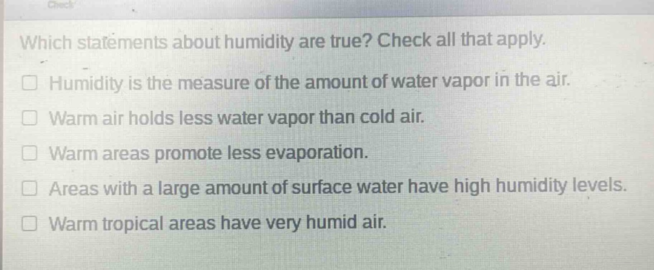 which statements about humidity are true? check all that apply.\nhumidity is the measure of the amount of water vapor in the air.\nwarm air holds less water vapor than cold air.\nwarm areas promote less evaporation.\nareas with a large amount of surface water have high humidity levels.\nwarm tropical areas have very humid air.