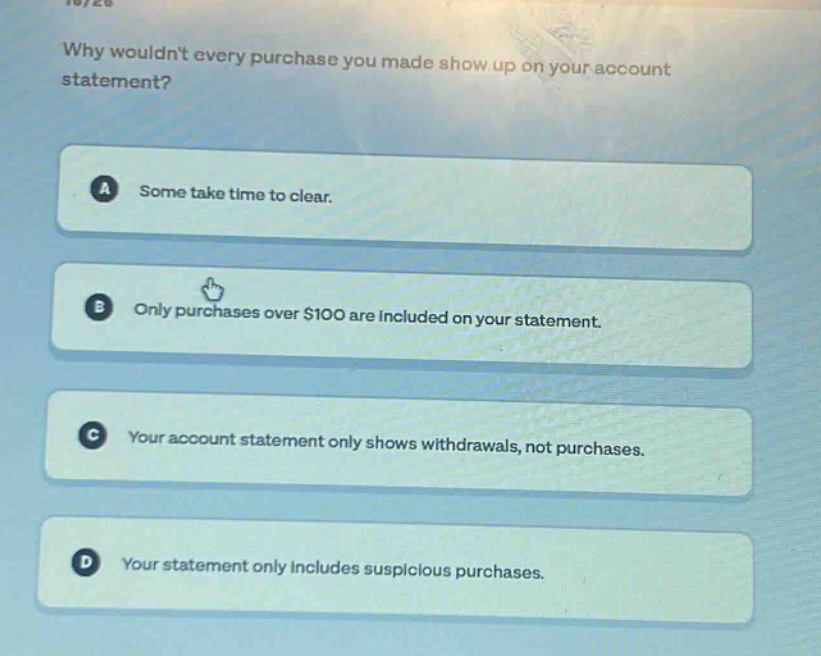why wouldnt every purchase you made show up on your account statement?\na some take time to clear.\nb only purchases over $100 are included on your statement.\nc your account statement only shows withdrawals, not purchases.\nd your statement only includes suspicious purchases.