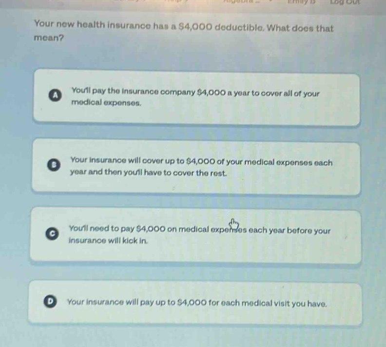 your new health insurance has a $4,000 deductible. what does that mean?\na youll pay the insurance company $4,000 a year to cover all of your medical expenses.\nb your insurance will cover up to $4,000 of your medical expenses each year and then youll have to cover the rest.\nc youll need to pay $4,000 on medical expenses each year before your insurance will kick in.\nd your insurance will pay up to $4,000 for each medical visit you have.